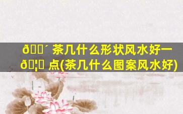 🐴 茶几什么形状风水好一 🦆 点(茶几什么图案风水好)